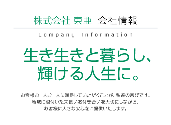 株式会社東亜会社情報 生き生きと暮らし、輝ける人生に。 お客様お一人お一人に満足していただくことが、私達の喜びです。地域に根付いた末長いお付き合いを大切にしながら、お客様に大きな安心をご提供いたします。